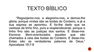 “Regozijemo-nos, e alegremo-nos, e demos-lhe
glória; porque vindas são as bodas do Cordeiro, e já a
sua esposa se aprontou. E foi-lhe dado que se
vestisse de linho fino, puro e resplandecente; porque o
linho fino são as justiças dos santos. E disse-me:
Escreve: Bem-aventurados aqueles que são
chamados à ceia das bodas do Cordeiro. E disse-me:
Estas são as verdadeiras palavras de Deus.”
Apocalipse 19:7-9
 