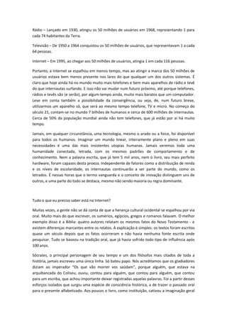 Rádio Lançado em 1930, atingiu os 50 milhões de usuários em 1968, representando 1 para
cada 74 habitantes da Terra.

Televisão De 1950 a 1964 conquistou os 50 milhões de usuários, que representavam 1 a cada
64 pessoas.

Internet Em 1995, ao chegar aos 50 milhões de usuários, atingia 1 em cada 116 pessoas.

Portanto, a Internet se espalhou em menos tempo, mas ao atingir a marca dos 50 milhões de
usuários estava bem menos presente nos lares do que qualquer um dos outros sistemas. É
claro que hoje ainda há no mundo muito mais telefones e bem mais aparelhos de rádio e tevê
do que internautas surfando. E isso não vai mudar num futuro próximo, até porque telefones,
rádios e tevês são (e serão), por algum tempo ainda, muito mais baratos que um computador.
Leve em conta também a possibilidade da convergência, ou seja, de, num futuro breve,
utilizarmos um aparelho só, que será ao mesmo tempo telefone, TV e micro. No começo do
século 21, contam-se no mundo 7 bilhões de humanos e cerca de 600 milhões de internautas.
Cerca de 50% da população mundial ainda não tem telefones, que já estão por aí há muito
tempo.

Jamais, em qualquer circunstância, uma tecnologia, mesmo o arado ou a foice, foi disponível
para todos os humanos. Imaginar um mundo linear, inteiramente plano e pleno em suas
necessidades é uma das mais insistentes utopias humanas. Jamais veremos toda uma
humanidade conectada, letrada, com os mesmos padrões de comportamento e de
conhecimento. Nem a palavra escrita, que já tem 5 mil anos, nem o livro, seu mais perfeito
hardware, foram capazes desta proeza. Independente de fatores como a distribuição de renda
e os níveis de escolaridade, os internautas continuarão a ser parte do mundo, como os
letrados. É nessas horas que o termo vanguarda e o conceito de inovação distinguem uns de
outros, e uma parte do todo se destaca, mesmo não sendo maioria ou regra dominante.



Tudo o que eu preciso saber está na Internet?

Muitas vezes, a gente não se dá conta de que a herança cultural ocidental se espalhou por via
oral. Muito mais do que escrever, os sumérios, egípcios, gregos e romanos falavam. O melhor
exemplo disso é a Bíblia: quatro autores relatam os mesmos fatos do Novo Testamento - e
existem diferenças marcantes entre os relatos. A explicação é simples: os textos foram escritos
quase um século depois que os fatos ocorreram e não havia nenhuma fonte escrita onde
pesquisar. Tudo se baseou na tradição oral, que já havia sofrido todo tipo de influência após
100 anos.

Sócrates, o principal personagem de seu tempo e um dos filósofos mais citados de toda a
história, jamais escreveu uma única linha. Só bateu papo. Nós acreditamos que os gladiadores
diziam ao imperador Os que vão morrer vos saúdam , porque alguém, que estava na
arquibancada do Coliseu, ouviu, contou para alguém, que contou para alguém, que contou
para um escriba, que achou importante deixar registradas aquelas palavras. Foi a partir desses
esforços isolados que surgiu uma espécie de consciência histórica, a de trazer o passado oral
para o presente alfabetizado. Aos poucos o livro, como instituição, cativou a imaginação geral
 