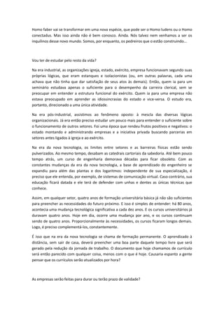 Homo faber vai se transformar em uma nova espécie, que pode ser o Homo ludens ou o Homo
conectadus. Mas isso ainda não é bem conosco. Ainda. Nós talvez nem venhamos a ser os
inquilinos desse novo mundo. Somos, por enquanto, os pedreiros que o estão construindo...



Vou ter de estudar pelo resto da vida?

Na era industrial, as organizações igreja, estado, exército, empresa funcionavam segundo suas
próprias lógicas, que eram estanques e isolacionistas (ou, em outras palavras, cada uma
achava que não tinha que dar satisfação de seus atos às demais). Então, quem ia para um
seminário estudava apenas o suficiente para o desempenho da carreira clerical, sem se
preocupar em entender a estrutura funcional do exército. Quem ia para uma empresa não
estava preocupado em aprender as idiossincrasias do estado e vice-versa. O estudo era,
portanto, direcionado a uma única atividade.

Na era pós-industrial, assistimos ao fenômeno oposto: à mescla das diversas lógicas
organizacionais. Já era então preciso estudar um pouco mais para entender o suficiente sobre
o funcionamento de outros setores. Foi uma época que rendeu frutos positivos e negativos: o
estado montando e administrando empresas e a iniciativa privada buscando parcerias em
setores antes ligados à igreja e ao exército.

Na era da nova tecnologia, os limites entre setores e as barreiras físicas estão sendo
pulverizados. Ao mesmo tempo, desabam as catedrais cartoriais da sabedoria. Até bem pouco
tempo atrás, um curso de engenharia demorava décadas para ficar obsoleto. Com as
constantes mudanças da era da nova tecnologia, a base de aprendizado do engenheiro se
expandiu para além das plantas e dos logaritmos: independente de sua especialização, é
preciso que ele entenda, por exemplo, de sistemas de comunicação virtual. Caso contrário, sua
educação ficará datada e ele terá de defender com unhas e dentes as únicas técnicas que
conhece.

Assim, em qualquer setor, quatro anos de formação universitária básica já não são suficientes
para preencher as necessidades do futuro próximo. E isso é simples de entender: há 80 anos,
acontecia uma mudança tecnológica significativa a cada dez anos. E os cursos universitários já
duravam quatro anos. Hoje em dia, ocorre uma mudança por ano, e os cursos continuam
sendo de quatro anos. Proporcionalmente às necessidades, os cursos ficaram longos demais.
Logo, é preciso complementá-los, constantemente.

É isso que na era da nova tecnologia se chama de formação permanente. O aprendizado à
distância, sem sair de casa, deverá preencher uma boa parte daquele tempo livre que será
gerado pela redução da jornada de trabalho. O documento que hoje chamamos de currículo
será então parecido com qualquer coisa, menos com o que é hoje. Causaria espanto a gente
pensar que os currículos serão atualizados por hora?



As empresas serão feitas para durar ou terão prazo de validade?
 