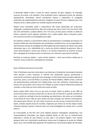 A Revolução Digital mudou o modo de cobrar impostos, de gerir negócios, de empregar
recursos, de ensinar e de trabalhar. Criou profissões novas e aposentou outras, por absoluta
obsolescência. Desordenou setores econômicos inteiros e redesenhou os arraigados
parâmetros de produtividade das empresas. Ninguém, há meros 20 anos, imaginava que a sua
empresa, forte e sólida, poderia ser vendida naquela mesma tarde.

Noções como autoridade, poder e subserviência vão sendo substituídas por autonomia,
integração e autodesenvolvimento. Mas tem empresa que não é assim? Tem, de monte. Mas
elas não controlarão o próprio destino. Há 4 mil anos, já havia povos vivendo na idade do
bronze, enquanto outros seguiam satisfeitos com a pedra polida. Quem conquistou quem,
nem é preciso consultar as enciclopédias para saber.

No ambiente moderno, os funcionários sabem os procedimentos e estratégias da empresa. Os
temidos chefões dos anos 60 (aqueles que carimbavam confidencial em sua correspondência e
administravam através da sonegação de informações) são hoje expostos ao ridículo. Eles ainda
sobrevivem aqui e ali e defenderão até a morte seu direito medieval de gerenciar. Mas os
novos administradores, mesmo que venham a ser vítimas temporárias de sistemas arcaicos,
têm a obrigação de se preparar para o mundo que virá e não para o que está em extinção.

Portanto, as empresas podem como sempre puderam              durar para sempre, desde que se
renovem. O que mudou foi a velocidade da renovação.



Qual a influência da Internet nisso tudo?

Toda. O fenômeno atual tem como base o uso intensivo e ilimitado da comunicação interativa
entre pessoas e entre empresas. A internet vem produzindo riqueza, promovendo o
crescimento econômico e gerando novos empregos. E enterrando velhos princípios aplicados à
economia, como a curva de Philips e as teorias de Thomas Malthus. Melhor ainda, a Internet
cria desenvolvimento acelerado com inflação baixa. Para nós, brasileiros, acostumados que
fomos a ter que escolher entre crescer com inflação ou conter a espiral inflacionária através da
recessão, a nova onda soa como música aos nossos ouvidos.

Basta a gente voltar meros cinco ou seis anos no tempo. Quem se lembra, aí por 1995, da
primeira discussão na empresa sobre abrir ou não um site na Internet? E, quando a decisão era
abrir, a tarefa era confiada à área de marketing, que desenhava o site como um minioutdoor
numa telinha de micro. Não era para vender nem para interagir com clientes e fornecedores,
mas apenas para informar. Ou, pior ainda, só para ter um site, já que o concorrente tinha um.
Quem, estando naquela mesa de reuniões, imaginaria que menos de mil dias depois muitas
empresas estariam usando a Internet como seu canal privilegiado de contato com o mundo
externo.

As universidades já não têm mais como objetivo preparar empregados competentes, mas
empreendedores articulados, que depois poderão decidir se vão usar os conhecimentos
adquiridos a serviço de uma empresa ou para abrir o seu próprio negócio. Uma recente
pesquisa feita com universitários paulistanos mostra que já chegamos ao ponto de inflexão
dessa curva: mais de 60% deles gostariam de trabalhar por conta própria depois de formados,
 