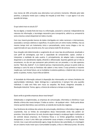 mas menos de 10% arriscarão essa alternativa num primeiro momento. Olhando pelo lado
positivo, a pesquisa revela que a cabeça da moçada já está feita e que agora é só uma
questão de tempo.



O que valerá mais no século 21?

Na era digital, a moeda forte de troca é a informação, acessível e universal. Independente da
natureza da informação, a tecnologia necessária para transportá-la, editá-la ou armazená-la
será a mesma e estará disponível em todo o mundo.

Com isso, haverá grandes bancos de dados interligados em redes nacionais e internacionais,
associados a serviços seletivos e específicos. O usuário será um entre muitos milhões, mas ao
mesmo tempo terá um tratamento único e personalizado, como nunca chegou a ter no
supermercado em que, durante anos, fez suas compras todo fim de semana.

Essa situação está determinando o surgimento de um novo tipo de profissional, atualizado e
com perfil de estrategista, que tem a capacidade de compreender, captar, analisar e
interpretar a realidade de cada usuário. E, principalmente, de adaptar toda a tecnologia
disponível a um atendimento rápido, eficiente e diferenciado. Quantos gabriéis por aí não se
encantaram, no dia em que acessaram pela primeira vez um provedor, e na tela apareceu
escrito: Bom-dia, Gabriel . E aí o Gabriel pensou: Impressionante, porque no posto onde eu
abasteço o carro há anos os frentistas não sabem o meu nome. É essa primeira e inocente
reação que, num breve futuro, vai se multiplicar à enésima potência: o Gabriel não irá mais ao
posto: os postos, muitos, é que virão ao Gabriel.


A Sociedade da Informação colocará à disposição dos interessados um número fantástico de
oportunidades individuais. Saber distingui-las e aproveitá-las é (sempre foi) uma questão
individual. E nada será feito sem riscos ou sequelas. No Brasil, chegamos atrasados à
Revolução Industrial. Temos, agora, a chance de embarcar a tempo na era digital.



Quais serão as grandes empresas desse novo tempo?

Globalizadas e conglomeradas, as empresas de comunicação, informática e eletrônica é que
ditarão a tônica dos novos tempos. E todas as outras de qualquer setor farão parte desse
imenso quintal cibernético; caso contrário, se isolarão do mundo dos negócios.

Esse fenômeno de simbiose dos setores de comunicação, eletrônica e informática é algo que já
surpreende, mas os limites da convergência dessa interconexão ainda não podem ser
previstos. Uma das barreiras é (e será, durante algum tempo) o arcabouço legal e institucional
de controle dessas empresas. As fronteiras físicas e os limites geográficos tenderão a
desaparecer, e essa é uma idéia que certamente causa arrepios a muitos governos. Parece
incrível, mas o que está acontecendo agora, longe do alcance das autoridades, é a montagem
de um sistema muito maior que a Comunidade Européia, a Alca e o Mercosul juntos. De certa
 