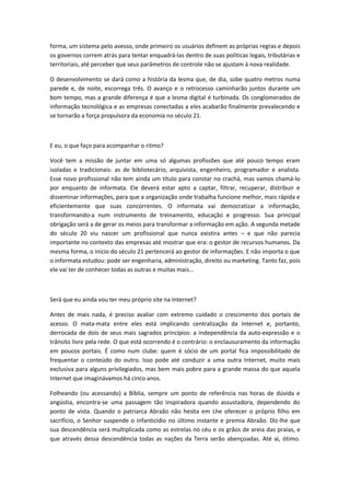 forma, um sistema pelo avesso, onde primeiro os usuários definem as próprias regras e depois
os governos correm atrás para tentar enquadrá-las dentro de suas políticas legais, tributárias e
territoriais, até perceber que seus parâmetros de controle não se ajustam à nova realidade.

O desenvolvimento se dará como a história da lesma que, de dia, sobe quatro metros numa
parede e, de noite, escorrega três. O avanço e o retrocesso caminharão juntos durante um
bom tempo, mas a grande diferença é que a lesma digital é turbinada. Os conglomerados de
informação tecnológica e as empresas conectadas a eles acabarão finalmente prevalecendo e
se tornarão a força propulsora da economia no século 21.



E eu, o que faço para acompanhar o ritmo?

Você tem a missão de juntar em uma só algumas profissões que até pouco tempo eram
isoladas e tradicionais: as de bibliotecário, arquivista, engenheiro, programador e analista.
Esse novo profissional não tem ainda um título para constar no crachá, mas vamos chamá-lo
por enquanto de informata. Ele deverá estar apto a captar, filtrar, recuperar, distribuir e
disseminar informações, para que a organização onde trabalha funcione melhor, mais rápida e
eficientemente que suas concorrentes. O informata vai democratizar a informação,
transformando-a num instrumento de treinamento, educação e progresso. Sua principal
obrigação será a de gerar os meios para transformar a informação em ação. A segunda metade
do século 20 viu nascer um profissional que nunca existira antes          e que não parecia
importante no contexto das empresas até mostrar que era: o gestor de recursos humanos. Da
mesma forma, o início do século 21 pertencerá ao gestor de informações. E não importa o que
o informata estudou: pode ser engenharia, administração, direito ou marketing. Tanto faz, pois
ele vai ter de conhecer todas as outras e muitas mais...



Será que eu ainda vou ter meu próprio site na Internet?

Antes de mais nada, é preciso avaliar com extremo cuidado o crescimento dos portais de
acesso. O mata-mata entre eles está implicando centralização da Internet e, portanto,
derrocada de dois de seus mais sagrados princípios: a independência da auto-expressão e o
trânsito livre pela rede. O que está ocorrendo é o contrário: o enclausuramento da informação
em poucos portais. É como num clube: quem é sócio de um portal fica impossibilitado de
frequentar o conteúdo do outro. Isso pode até conduzir a uma outra Internet, muito mais
exclusiva para alguns privilegiados, mas bem mais pobre para a grande massa do que aquela
Internet que imaginávamos há cinco anos.

Folheando (ou acessando) a Bíblia, sempre um ponto de referência nas horas de dúvida e
angústia, encontra-se uma passagem tão inspiradora quando assustadora, dependendo do
ponto de vista. Quando o patriarca Abraão não hesita em Lhe oferecer o próprio filho em
sacrifício, o Senhor suspende o infanticídio no último instante e premia Abraão. Diz-lhe que
sua descendência será multiplicada como as estrelas no céu e os grãos de areia das praias, e
que através dessa descendência todas as nações da Terra serão abençoadas. Até aí, ótimo.
 
