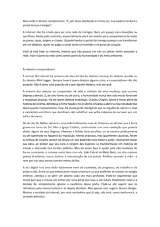 Mas então o Senhor complementa: E, por teres obedecido à minha voz, tua espécie herdará o
portal de teus inimigos .

A Internet não foi criada para ser uma rede de inimigos. Nem um espaço para devoções ou
sacrifícios. Muito pelo contrário, essencialmente ela é um reduto para companheiros de todos
os povos, raças, origens e classes. Quando herdar o portal do inimigo começa a se transformar
em um objetivo, quem vai pagar a conta serão os humildes e os puros de coração.

Você já está hoje na Internet, mesmo que não possua um site ou jamais tenha acessado a
rede. Você é parte da rede como somos parte da humanidade e do meio ambiente.



Eu detesto computadores!

É normal. Na internet há centenas de sites do tipo Eu detesto catchup, Eu detesto reunião ou
Eu detesto Mick Jagger. Sempre haverá quem deteste alguma coisa, e computadores não são
exceção. Não é tanto uma questão de o que alguém detesta, mas por quê.

A maioria dos avessos ao computador vê nele o símbolo de uma mudança que ocorreu
depressa demais. E, de uma forma ou de outra, a humanidade nunca tem sido muito favorável
a mudanças bruscas. Há até quem deteste mudanças. Charles Chaplin, talvez o maior gênio da
história do cinema, detestava o filme falado e foi o último cineasta a aderir a essa novidade tão
óbvia quanto revolucionária. Hoje, há muita gente inteligente que se orgulha de não ter e-mail
e excelentes escritores que decidiram não substituir sua velha máquina de escrever por um
editor de textos.

No século 16, Galileu ofereceu uma visão totalmente nova do Universo, ao afirmar que a Terra
girava em torno do Sol. Mas a Igreja Católica, confrontada com uma revelação que poderia
abalar alguns de seus dogmas, ofereceu a Galileu duas escolhas: ou se retratar publicamente
ou ser queimado na fogueira da Inquisição. Menos drásticos, mas igualmente cáusticos, foram
os críticos de Charles Darwin no século 19: não podendo mais matar o autor, resolveram matar
sua obra, ao proibir que seu livro A Origem das Espécies se transformasse em matéria de
estudo e discussão nas escolas públicas. Mas há quem faça a opção pela não-mudança de
forma consciente, e conviva muito bem com ela. João Cabral de Melo Neto, um dos maiores
poetas brasileiros, nunca aceitou a mecanização de sua poesia. Preferia escrever à mão - e
nem por isso seus versos tiveram menos brilho.

A era digital traz uma visão totalmente nova da sociedade, do progresso, do trabalho e da
própria vida. Entre os que embarcaram nesse universo e os que preferem se manter no estágio
anterior, começa a se abrir um abismo cada vez mais profundo. Pode-se argumentar que
muito pior que a recusa em entrar por uma porta que leva a um futuro totalmente novo é a
decisão de simplesmente ignorar a existência dessa porta. Pode-se até sugerir que os
refratários pelo menos tentem e só depois decidam. Mas apenas isso: sugerir. Nunca obrigar.
Mesmo a verdade da Internet, por mais verdadeira que já seja, não será, como nenhuma é, a
verdade definitiva.
 