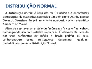 DISTRIBUIÇÃO NORMAL
A distribuição normal é uma das mais essenciais e importantes
distribuições da estatística, conhecida também como Distribuição de
Gauss ou Gaussiana. Foi primeiramente introduzida pelo matemático
Abraham de Moivre.
Além de descrever uma série de fenômenos físicos e financeiros,
possui grande uso na estatística inferencial. É inteiramente descrita
por seus parâmetros de média e desvio padrão, ou seja,
conhecendo-se estes consegue-se determinar qualquer
probabilidade em uma distribuição Normal.
 