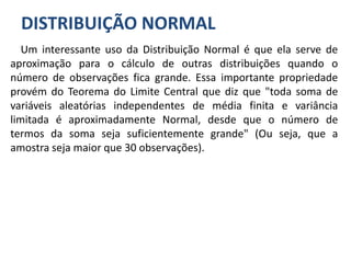 DISTRIBUIÇÃO NORMAL
Um interessante uso da Distribuição Normal é que ela serve de
aproximação para o cálculo de outras distribuições quando o
número de observações fica grande. Essa importante propriedade
provém do Teorema do Limite Central que diz que "toda soma de
variáveis aleatórias independentes de média finita e variância
limitada é aproximadamente Normal, desde que o número de
termos da soma seja suficientemente grande" (Ou seja, que a
amostra seja maior que 30 observações).
 