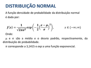 DISTRIBUIÇÃO NORMAL
A função densidade de probabilidade da distribuição normal
é dada por:
𝒇 𝒙 =
𝟏
𝟐𝝅𝝈 𝟐
𝒆𝒙𝒑 −
𝟏
𝟐
𝒙 − 𝝁
𝝈
𝟐
, 𝑥 ∈ (−∞; ∞)
Onde:
 e  são a média e o desvio padrão, respectivamente, da
distribuição de probabilidade.
𝜋 corresponde a 3,1415 e exp a uma função exponencial.
 