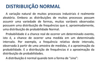 DISTRIBUIÇÃO NORMAL
A variação natural de muitos processos industriais é realmente
aleatória. Embora as distribuições de muitos processos possam
assumir uma variedade de formas, muitas variáveis observadas
possuem uma distribuição de frequências que é, aproximadamente,
uma distribuição de probabilidade Normal.
Probabilidade é a chance real de ocorrer um determinado evento,
isto é, a chance de ocorrer uma medida em um determinado
intervalo. Por exemplo, a frequência relativa deste intervalo,
observada à partir de uma amostra de medidas, é a aproximação da
probabilidade. E a distribuição de frequências é a aproximação da
distribuição de probabilidades.
A distribuição é normal quando tem a forma de "sino":
 