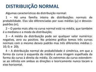 DISTRIBUIÇÃO NORMAL
Algumas características da distribuição normal:
1 – Há uma família inteira de distribuições normais de
probabilidade. Elas são diferenciadas por suas médias () e desvios-
padrões ();
2 – O ponto mais alto na curva normal está na média, que também
é a mediana e a moda da distribuição;
3 – A média da distribuição pode ser qualquer valor numérico:
negativo, zero ou positivo. No próximo gráfico temos três curvas
normais com o mesmo desvio padrão mas três diferentes médias (-
10; 0; e 20);
4 – A distribuição normal de probabilidade é simétrica, em que a
forma da curva à esquerda da média é uma imagem espelhada da
forma da curva à direita da média. Os extremos da curva estendem-
se ao infinito em ambas as direções e teoricamente nunca tocam o
eixo horizontal.
 