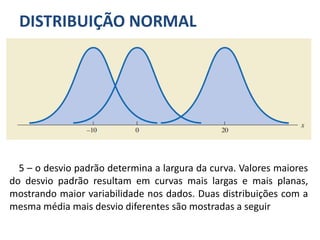 DISTRIBUIÇÃO NORMAL
5 – o desvio padrão determina a largura da curva. Valores maiores
do desvio padrão resultam em curvas mais largas e mais planas,
mostrando maior variabilidade nos dados. Duas distribuições com a
mesma média mais desvio diferentes são mostradas a seguir
 