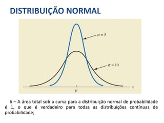 DISTRIBUIÇÃO NORMAL
6 – A área total sob a curva para a distribuição normal de probabilidade
é 1, o que é verdadeiro para todas as distribuições contínuas de
probabilidade;
 