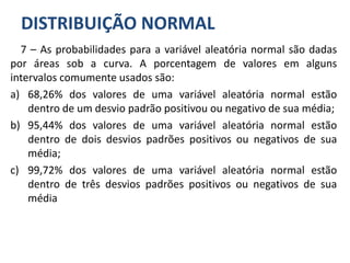 DISTRIBUIÇÃO NORMAL
7 – As probabilidades para a variável aleatória normal são dadas
por áreas sob a curva. A porcentagem de valores em alguns
intervalos comumente usados são:
a) 68,26% dos valores de uma variável aleatória normal estão
dentro de um desvio padrão positivou ou negativo de sua média;
b) 95,44% dos valores de uma variável aleatória normal estão
dentro de dois desvios padrões positivos ou negativos de sua
média;
c) 99,72% dos valores de uma variável aleatória normal estão
dentro de três desvios padrões positivos ou negativos de sua
média
 