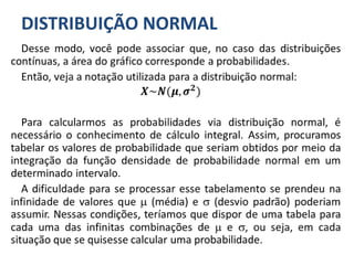 DISTRIBUIÇÃO NORMAL
Desse modo, você pode associar que, no caso das distribuições
contínuas, a área do gráfico corresponde a probabilidades.
Então, veja a notação utilizada para a distribuição normal:
𝑿~𝑵(𝝁, 𝝈 𝟐)
Para calcularmos as probabilidades via distribuição normal, é
necessário o conhecimento de cálculo integral. Assim, procuramos
tabelar os valores de probabilidade que seriam obtidos por meio da
integração da função densidade de probabilidade normal em um
determinado intervalo.
A dificuldade para se processar esse tabelamento se prendeu na
infinidade de valores que  (média) e  (desvio padrão) poderiam
assumir. Nessas condições, teríamos que dispor de uma tabela para
cada uma das infinitas combinações de  e , ou seja, em cada
situação que se quisesse calcular uma probabilidade.
 