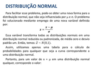 DISTRIBUIÇÃO NORMAL
Para facilitar esse problema, pode-se obter uma nova forma para a
distribuição normal, que não seja influenciada por  e . O problema
foi solucionado mediante emprego de uma nova variável definida
por:
𝒛 =
𝒙 − 𝝁
𝝈
Essa variável transforma todas as distribuições normais em uma
distribuição normal reduzida ou padronizada, de média zero e desvio
padrão um. Então, temos: 𝑍 ~ 𝑁(0,1).
Assim, utilizamos apenas uma tabela para o cálculo de
probabilidades para qualquer que seja a curva correspondente a
uma distribuição normal.
Portanto, para um valor de x =  em uma distribuição normal
qualquer, corresponde o valor:
 