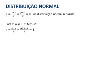 DISTRIBUIÇÃO NORMAL
𝑧 =
𝑥−𝜇
𝜎
=
𝜇−𝜇
𝜎
= 0 na distribuição normal reduzida.
Para 𝑥 = 𝜇 + 𝜎, tem-se:
𝑧 =
𝑥−𝜇
𝜎
=
𝜇+𝜎−𝜇
𝜎
= 1
 