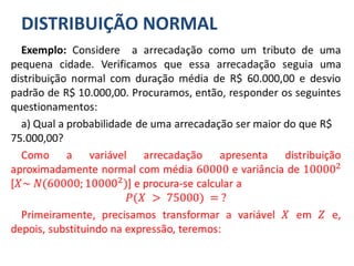 DISTRIBUIÇÃO NORMAL
Exemplo: Considere a arrecadação como um tributo de uma
pequena cidade. Verificamos que essa arrecadação seguia uma
distribuição normal com duração média de R$ 60.000,00 e desvio
padrão de R$ 10.000,00. Procuramos, então, responder os seguintes
questionamentos:
a) Qual a probabilidade de uma arrecadação ser maior do que R$
75.000,00?
Como a variável arrecadação apresenta distribuição
aproximadamente normal com média 60000 e variância de 100002
[𝑋~ 𝑁(60000; 100002)] e procura-se calcular a
𝑃(𝑋 > 75000) = ?
Primeiramente, precisamos transformar a variável 𝑋 em 𝑍 e,
depois, substituindo na expressão, teremos:
 
