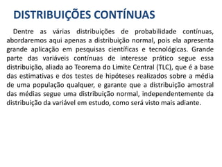 DISTRIBUIÇÕES CONTÍNUAS
Dentre as várias distribuições de probabilidade contínuas,
abordaremos aqui apenas a distribuição normal, pois ela apresenta
grande aplicação em pesquisas científicas e tecnológicas. Grande
parte das variáveis contínuas de interesse prático segue essa
distribuição, aliada ao Teorema do Limite Central (TLC), que é a base
das estimativas e dos testes de hipóteses realizados sobre a média
de uma população qualquer, e garante que a distribuição amostral
das médias segue uma distribuição normal, independentemente da
distribuição da variável em estudo, como será visto mais adiante.
 