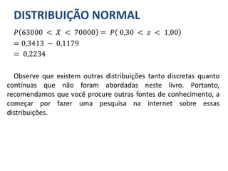 DISTRIBUIÇÃO NORMAL
𝑃 63000 < 𝑋 < 70000 = 𝑃 0,30 < 𝑧 < 1,00
= 0,3413 − 0,1179
= 0,2234
Observe que existem outras distribuições tanto discretas quanto
contínuas que não foram abordadas neste livro. Portanto,
recomendamos que você procure outras fontes de conhecimento, a
começar por fazer uma pesquisa na internet sobre essas
distribuições.
 