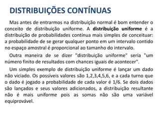 DISTRIBUIÇÕES CONTÍNUAS
Mas antes de entrarmos na distribuição normal é bom entender o
conceito de distribuição uniforme. A distribuição uniforme é a
distribuição de probabilidades contínua mais simples de conceituar:
a probabilidade de se gerar qualquer ponto em um intervalo contido
no espaço amostral é proporcional ao tamanho do intervalo.
Outra maneira de se dizer "distribuição uniforme" seria "um
número finito de resultados com chances iguais de acontecer".
Um simples exemplo de distribuição uniforme é lançar um dado
não viciado. Os possíveis valores são 1,2,3,4,5,6, e a cada turno que
o dado é jogado a probabilidade de cada valor é 1/6. Se dois dados
são lançados e seus valores adicionados, a distribuição resultante
não é mais uniforme pois as somas não são uma variável
equiprovável.
 