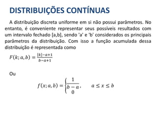 DISTRIBUIÇÕES CONTÍNUAS
A distribuição discreta uniforme em si não possui parâmetros. No
entanto, é conveniente representar seus possíveis resultados com
um intervalo fechado [a,b], sendo 'a' e 'b' considerados os principais
parâmetros da distribuição. Com isso a função acumulada dessa
distribuição é representada como
𝐹 𝑘; 𝑎, 𝑏 =
𝑘 −𝑎+1
𝑏−𝑎+1
Ou
𝑓 𝑥; 𝑎, 𝑏 =
1
𝑏 − 𝑎
0
, 𝑎 ≤ 𝑥 ≤ 𝑏
 