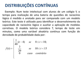 DISTRIBUIÇÕES CONTÍNUAS
Exemplo: Num teste intelectual com alunos de um colégio Y, o
tempo para realização de uma bateria de questões de raciocínio
lógico é medido e anotado para ser comparado com um modelo
teórico. Este teste é utilizado para identificar o desenvolvimento da
capacidade de raciocínio lógico e auxiliar a aplicação de medidas
corretivas. O modelo teórico considera T, tempo de teste em
minutos, como uma variável aleatória contínua com função de
densidade de probabilidade dada por:











contráriocaso
tse
tset
tf
0
1510
20
3
;108)4(
40
1
)(
 