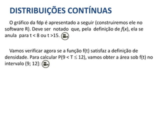 DISTRIBUIÇÕES CONTÍNUAS
O gráfico da fdp é apresentado a seguir (construiremos ele no
software R). Deve ser notado que, pela definição de f(x), ela se
anula para t < 8 ou t >15.
Vamos verificar agora se a função f(t) satisfaz a definição de
densidade. Para calcular P(9 < T  12), vamos obter a área sob f(t) no
intervalo (9; 12]:
 