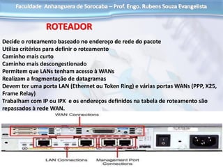 ROTEADOR
Decide o roteamento baseado no endereço de rede do pacote
Utiliza critérios para definir o roteamento
Caminho mais curto
Caminho mais descongestionado
Permitem que LANs tenham acesso à WANs
Realizam a fragmentação de datagramas
Devem ter uma porta LAN (Ethernet ou Token Ring) e várias portas WANs (PPP, X25,
Frame Relay)
Trabalham com IP ou IPX e os endereços definidos na tabela de roteamento são
repassados à rede WAN.
 