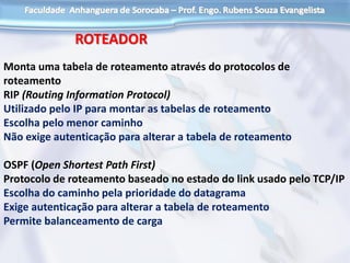 ROTEADOR
Monta uma tabela de roteamento através do protocolos de
roteamento
RIP (Routing Information Protocol)
Utilizado pelo IP para montar as tabelas de roteamento
Escolha pelo menor caminho
Não exige autenticação para alterar a tabela de roteamento
OSPF (Open Shortest Path First)
Protocolo de roteamento baseado no estado do link usado pelo TCP/IP
Escolha do caminho pela prioridade do datagrama
Exige autenticação para alterar a tabela de roteamento
Permite balanceamento de carga
 