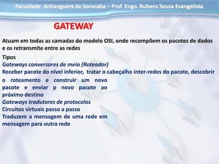 GATEWAY
Atuam em todas as camadas do modelo OSI, onde recompõem os pacotes de dados
e os retransmite entre as redes
Tipos
Gateways conversores de meio (Roteador)
Receber pacote do nível inferior, tratar o cabeçalho inter-redes do pacote, descobrir
o roteamento e construir um novo
pacote e enviar p novo pacote ao
próximo destino
Gateways tradutores de protocolos
Circuitos virtuais passo a passo
Traduzem a mensagem de uma rede em
mensagem para outra rede
 