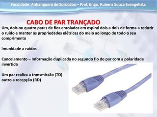 CABO DE PAR TRANÇADO
Um, dois ou quatro pares de fios enrolados em espiral dois a dois de forma a reduzir
o ruído e manter as propriedades elétricas do meio ao longo de todo o seu
comprimento
Imunidade a ruídos
Cancelamento – Informação duplicada no segundo fio do par com a polaridade
invertida
Um par realiza a transmissão (TD)
outro a recepção (RD)
 