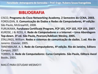 BIBLIOGRAFIA
CISCO, Programa da Cisco Networking Academy. 2 Semestre do CCNA, 2003.
FOROUZAN, B. Comunicação de Dados e Redes de Computadores, 4ª edição:
São Paulo, McGrawHill, 2008.
FURUKAWA, Furukawa Certificate Program, FCP 101, FCP 102, FCP 103, 2007.
KUROSE, J & ROSS, K. Rede de Computadores e a Internet – Uma Abordagem
Top-down. 3ª ed. São Paulo, Pearson/Addison Wesley, 2005.
STALLINGS, William. Redes e sistemas de comunicação de dados. 1.ed. Rio de
Janeiro: Elsevier, 2005.
TANENBAUM, A. S. Rede de Computadores, 4ª edição. Rio de Janeiro, Editora
Campus, 2007.
TORRES, G. Rede de Computadores: Curso Completo. São Paulo, Editora Axcel
Books, 2001.
MAS É PARA ESTUDAR MESMO!!!
 