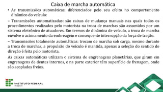 Caixa de marcha automática
• As transmissões automáticas, diferenciados pelo seu efeito no comportamento
dinâmico do veículo:
– Transmissões automatizadas: são caixas de mudança manuais nas quais todos os
procedimentos realizados pelo motorista na troca de marchas são assumidos por um
sistema eletrônico de atuadores. Em termos de dinâmica de veículo, a troca de marcha
envolve o acionamento da embreagem e consequente interrupção da força de tração.
– Transmissões totalmente automáticas: trocam de marcha sob carga, mesmo durante
a troca de marchas, a propulsão do veículo é mantida, apenas a seleção do sentido de
direção é feita pelo motorista.
As caixas automáticas utilizam o sistema de engrenagens planetárias, que giram em
engrenagens de dentes internos, e na parte exterior têm superfície de frenagem, onde
são acoplados freios.
 