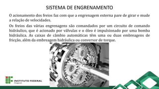 SISTEMA DE ENGRENAMENTO
O acionamento dos freios faz com que a engrenagem externa pare de girar e mude
a relação de velocidades.
Os freios das várias engrenagens são comandados por um circuito de comando
hidráulico, que é acionado por válvulas e o óleo é impulsionado por uma bomba
hidráulica. As caixas de câmbio automáticas têm uma ou duas embreagens de
fricção, além da embreagem hidráulica ou conversor de torque.
 