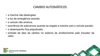 CAMBIO AUTOMÁTICOS
• a marcha não desengata;
• a luz de emergência acende;
• o veículo não arranca;
• ocorrência de solavancos quando se engata a marcha com o veículo parado;
• o desempenho fica prejudicado;
• entrada de óleo de câmbio no sistema de arrefecimento pelo trocador de
calor;
 