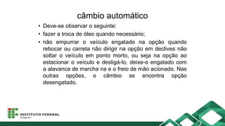 câmbio automático
• Deve-se observar o seguinte:
• fazer a troca de óleo quando necessário;
• não empurrar o veículo engatado na opção quando
rebocar ou carreta não dirigir na opção em declives não
soltar o veículo em ponto morto, ou seja na opção ao
estacionar o veículo e desligá-lo, deixe-o engatado com
a alavanca de marcha na e o freio de mão acionado. Nas
outras opções, o câmbio se encontra opção
desengatado.
 