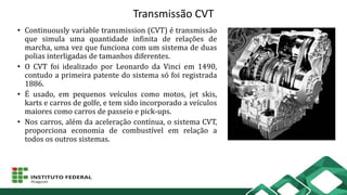 Transmissão CVT
• Continuously variable transmission (CVT) é transmissão
que simula uma quantidade infinita de relações de
marcha, uma vez que funciona com um sistema de duas
polias interligadas de tamanhos diferentes.
• O CVT foi idealizado por Leonardo da Vinci em 1490,
contudo a primeira patente do sistema só foi registrada
1886.
• É usado, em pequenos veículos como motos, jet skis,
karts e carros de golfe, e tem sido incorporado a veículos
maiores como carros de passeio e pick-ups.
• Nos carros, além da aceleração contínua, o sistema CVT,
proporciona economia de combustível em relação a
todos os outros sistemas.
 