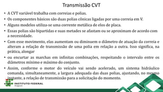 Transmissão CVT
• A CVT variável trabalha com correias e polias.
• Os componentes básicos são duas polias cônicas ligadas por uma correia em V.
• Alguns modelos utiliza-se uma corrente metálica de elos de placa.
• Essas polias são bipartidas e suas metades se afastam ou se aproximam de acordo com
a necessidade.
• Com esse movimento, elas aumentam ou diminuem o diâmetro de atuação da correia e
alteram a relação de transmissão de uma polia em relação a outra. Isso significa, na
prática, alongar
• ou encurtar as marchas em infinitas combinações, respeitando o intervalo entre os
diâmetros mínimo e máximo do conjunto.
• Assim, conforme o motor do veículo vai sendo acelerado, um sistema hidráulico
comanda, simultaneamente, a largura adequada das duas polias, ajustando, no mesmo
instante, a relação de transmissão para a solicitação do momento.
• e-
 