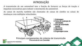 INTRODUÇÃO
A transmissão de um automóvel tem a função de fornecer as forças de tração e
impulsão necessárias para induzir o movimento do automóvel.
As caixas de marcha também são chamadas de caixas de câmbio ou caixas de
mudanças com múltiplas velocidades.
Principais componentes do sistema de transmissão
 