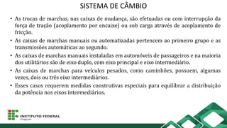 SISTEMA DE CÂMBIO
• As trocas de marchas, nas caixas de mudança, são efetuadas ou com interrupção da
força de tração (acoplamento por encaixe) ou sob carga através de acoplamento de
fricção.
• As caixas de marchas manuais ou automatizadas pertencem ao primeiro grupo e as
transmissões automáticas ao segundo.
• As caixas de marchas manuais instaladas em automóveis de passageiros e na maioria
dos utilitários são de eixo duplo, com eixo principal e eixo intermediário.
• As caixas de marchas para veículos pesados, como caminhões, possuem, algumas
vezes, dois ou três eixo intermediários.
• Esses casos requerem medidas construtivas especiais para equilibrar a distribuição
da potência nos eixos intermediários.
 