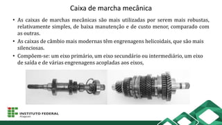 Caixa de marcha mecânica
• As caixas de marchas mecânicas são mais utilizadas por serem mais robustas,
relativamente simples, de baixa manutenção e de custo menor, comparado com
as outras.
• As caixas de câmbio mais modernas têm engrenagens helicoidais, que são mais
silenciosas.
• Compõem-se: um eixo primário, um eixo secundário ou intermediário, um eixo
de saída e de várias engrenagens acopladas aos eixos,
 