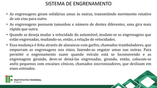 SISTEMA DE ENGRENAMENTO
• As engrenagens giram solidárias umas às outras, transmitindo movimento rotativo
de um eixo para outro.
• As engrenagens possuem tamanhos e número de dentes diferentes, uma gira mais
rápida que outra.
• Quando se deseja mudar a velocidade do automóvel, mudam-se as engrenagens que
estão engrenadas, mudando-se, então, a relação de velocidades.
• Essa mudança é feita através de alavancas com garfos, chamados trambuladores, que
empurram as engrenagens nos eixos, fazendo-as engatar umas nas outras. Para
permitir o engrenamento suave quando veículo está se locomovendo e as
engrenagens girando, deve-se deixá-las engrenadas, girando, então, colocam-se
anéis pequenos com encaixes cônicos, chamados sincronizadores, que deslizam em
eixos estriados.
 