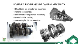 POSSÍVEIS PROBLEMAS DE CAMBIO MECÂNICO
• Dificuldade em engatar as marchas;
• marcha escapando;
• resistência ao engatar as marchas;
• ocorrência de ruídos;
• apresentação de vazamentos.
 