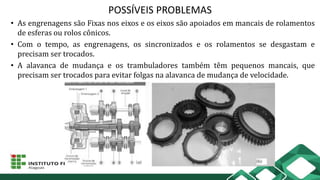 POSSÍVEIS PROBLEMAS
• As engrenagens são Fixas nos eixos e os eixos são apoiados em mancais de rolamentos
de esferas ou rolos cônicos.
• Com o tempo, as engrenagens, os sincronizados e os rolamentos se desgastam e
precisam ser trocados.
• A alavanca de mudança e os trambuladores também têm pequenos mancais, que
precisam ser trocados para evitar folgas na alavanca de mudança de velocidade.
 
