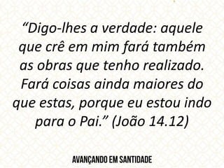 “Digo-lhes a verdade: aquele
que crê em mim fará também
as obras que tenho realizado.
Fará coisas ainda maiores do
que estas, porque eu estou indo
para o Pai.” (João 14.12)
 