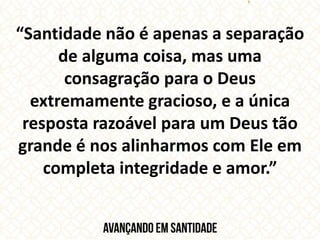 “Santidade não é apenas a separação
de alguma coisa, mas uma
consagração para o Deus
extremamente gracioso, e a única
resposta razoável para um Deus tão
grande é nos alinharmos com Ele em
completa integridade e amor.”
 