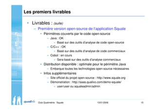 15Club Qualimétrie : Squale 13/01/2009
Les premiers livrables
• Livrables : (suite)
– Première version open-source de l’ap...