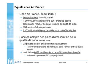 9Club Qualimétrie : Squale 13/01/2009
Squale chez Air France
• Chez Air France, début 2009 :
– 96 applications dans le por...