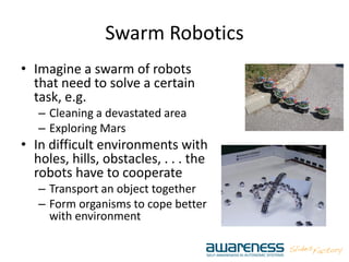 Swarm Robotics
• Imagine a swarm of robots
that need to solve a certain
task, e.g.
– Cleaning a devastated area
– Exploring Mars
• In difficult environments with
holes, hills, obstacles, . . . the
robots have to cooperate
– Transport an object together
– Form organisms to cope better
with environment
 