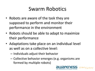 Swarm Robotics
• Robots are aware of the task they are
supposed to perform and monitor their
performance in the environment
• Robots should be able to adapt to maximize
their performance
• Adaptations take place on an individual level
as well as on a collective level:
– Individuals adjust their behavior
– Collective behavior emerges (e.g. organisms are
formed by multiple robots)
 
