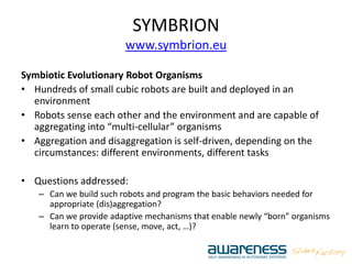 SYMBRION
www.symbrion.eu
Symbiotic Evolutionary Robot Organisms
• Hundreds of small cubic robots are built and deployed in an
environment
• Robots sense each other and the environment and are capable of
aggregating into “multi-cellular” organisms
• Aggregation and disaggregation is self-driven, depending on the
circumstances: different environments, different tasks
• Questions addressed:
– Can we build such robots and program the basic behaviors needed for
appropriate (dis)aggregation?
– Can we provide adaptive mechanisms that enable newly “born” organisms
learn to operate (sense, move, act, …)?
 