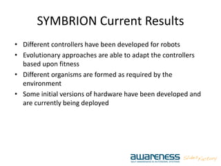 SYMBRION Current Results
• Different controllers have been developed for robots
• Evolutionary approaches are able to adapt the controllers
based upon fitness
• Different organisms are formed as required by the
environment
• Some initial versions of hardware have been developed and
are currently being deployed
 